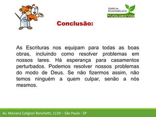 Conclusão:
As Escrituras nos equipam para todas as boas
obras, incluindo como resolver problemas em
nossos lares. Há esperança para casamentos
perturbados. Podemos resolver nossos problemas
do modo de Deus. Se não fizermos assim, não
temos ninguém a quem culpar, senão a nós
mesmos.
Av. Mariana Caligiori Ronchetti, 1139 – São Paulo - SP
 
