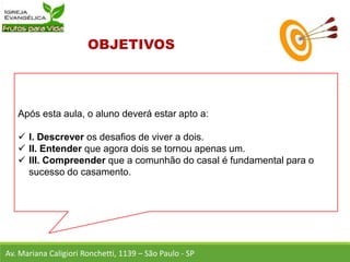 Após esta aula, o aluno deverá estar apto a:
 I. Descrever os desafios de viver a dois.
 II. Entender que agora dois se tornou apenas um.
 III. Compreender que a comunhão do casal é fundamental para o
sucesso do casamento.
Av. Mariana Caligiori Ronchetti, 1139 – São Paulo - SP
 