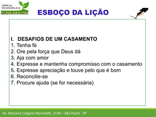 I. DESAFIOS DE UM CASAMENTO
1. Tenha fé
2. Ore pela força que Deus dá
3. Aja com amor
4. Expresse e mantenha compromisso com o casamento
5. Expresse apreciação e louve pelo que é bom
6. Reconcilie-se
7. Procure ajuda (se for necessária)
Av. Mariana Caligiori Ronchetti, 1139 – São Paulo - SP
 
