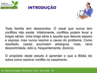 Toda família tem desacordos. O casal que nunca tem
conflitos não existe. Infelizmente, conflitos podem levar a
brigas sérias. Uma briga séria é aquela que desune esposo
e esposa, mas nunca resolve a causa do problema. Como
resultado, casais acumulam amargura, rixas, raiva
descontrolada, ódio e, frequentemente, divórcio.
O propósito deste estudo é aprender o que a Bíblia diz
sobre como resolver conflito no casamento.
Av. Mariana Caligiori Ronchetti, 1139 – São Paulo - SP
 