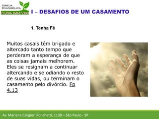 Muitos casais têm brigado e
altercado tanto tempo que
perderam a esperança de que
as coisas jamais melhorem.
Eles se resignam a continuar
altercando e se odiando o resto
de suas vidas, ou terminam o
casamento pelo divórcio. Fp
4.13
Av. Mariana Caligiori Ronchetti, 1139 – São Paulo - SP
1. Tenha Fé
 
