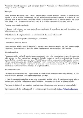 Pense nisto: De onde esperamos ajuda em tempos de crise? Para quem nos voltamos instintivamente numa
situação de crise, e por quê?
Aplicação
Para o professor: Recapitule com a classe a história pessoal de cada aluno ou a história da igreja local ou
regional, a fim de destacar os momentos em que ocorreu um aprendizado decorrente da experiência. Essa
discussão deve se concentrar na experiência positiva de aprendizado e não na história negativa que talvez
tenha levado a ela, e deve demonstrar como a graça de Deus brilha continuamente em nossa história.
Perguntas para reflexão e aplicação
1. Quando você olha para sua vida, quais são as experiências de aprendizado que mais impactaram seu
relacionamento com Deus?
2. Qual é a forma da religião alternativa no início do século 21, em sua vida pessoal?
3. Como você pode se resguardar contra a religião alternativa?
Criatividade e atividades práticas
Para o professor: A ideia central de Jeremias 2 é aprender com a História e perceber que ainda somos tentados
a substituir a religião verdadeira pela falsa. As atividades precisam ser dirigidas para esse contraste.
Atividades de classe
Para este exercício, você pode usar um quadro ou qualquer outra coisa em que possa escrever, de modo que
todos possam ver. Se o material ou o espaço for limitado, conduza o exercício em formato de discussão
apenas. Reflita, com a classe, sobre o termo “Religião”, escrevendo-o em cima, no quadro, e então, embaixo,
coloque duas colunas, uma com o título “Verdadeira”, e outra com o título “Alternativa” ou “Falsa”. Deixe os
membros da classe escolherem onde querem colocar suas ideias, e discuta por que eles as colocaram ali. A
atividade deve terminar com uma afirmação da religião verdadeira.
Atividades individuais
1. Convide os membros da classe a separar tempo no sábado à tarde para escrever sua própria história de vida,
mostrando como, por tantas vezes, Deus lhes estendeu Sua graça.
2. Encoraje os membros da classe a falar com alguém (um familiar, colega de trabalho ou amigo) sobre o
contraste entre a religião verdadeira e a falsa. Convide-os a contar essa experiência no próximo sábado.
Planejando atividades: : O que sua classe pode fazer na próxima semana como resposta ao estudo da lição?
É proibida a reprodução, total ou parcial, do conteúdo sem prévia autorização da Casa Publicadora Brasileira.
Pedidos, Dúvidas, Críticas, Sugestões:Pedidos, Dúvidas, Críticas, Sugestões: Gerson G. Ramos.Gerson G. Ramos. e-mail:e-mail: ramos@advir.comramos@advir.com
 