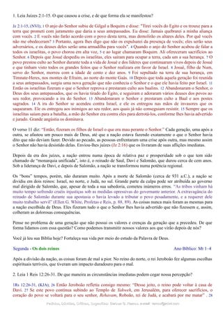 1. Leia Juízes 2:1-15. O que causou a crise, e de que forma ela se manifestou?
Jz 2:1-15, (NVI); 1 O anjo do Senhor subiu de Gilgal a Boquim e disse: "Tirei vocês do Egito e os trouxe para a
terra que prometi com juramento que daria a seus antepassados. Eu disse: Jamais quebrarei a minha aliança
com vocês. 2 E vocês não farão acordo com o povo desta terra, mas demolirão os altares deles. Por quê vocês
não me obedeceram? 3 Portanto, agora lhes digo que não os expulsarei da presença de vocês; eles serão seus
adversários, e os deuses deles serão uma armadilha para vocês". 4 Quando o anjo do Senhor acabou de falar a
todos os israelitas, o povo chorou em alta voz, 5 e ao lugar chamaram Boquim. Ali ofereceram sacrifícios ao
Senhor. 6 Depois que Josué despediu os israelitas, eles saíram para ocupar a terra, cada um a sua herança. 7 O
povo prestou culto ao Senhor durante toda a vida de Josué e dos líderes que continuaram vivos depois de Josué
e que tinham visto todos os grandes feitos que o Senhor realizara em favor de Israel. 8 Josué, filho de Num,
servo do Senhor, morreu com a idade de cento e dez anos. 9 Foi sepultado na terra de sua herança, em
Timnate-Heres, nos montes de Efraim, ao norte do monte Gaás. 10 Depois que toda aquela geração foi reunida
a seus antepassados, surgiu uma nova geração que não conhecia o Senhor e o que ele havia feito por Israel. 11
Então os israelitas fizeram o que o Senhor reprova e prestaram culto aos baalins. 12 Abandonaram o Senhor, o
Deus dos seus antepassados, que os havia tirado do Egito, e seguiram e adoraram vários deuses dos povos ao
seu redor, provocando a ira do Senhor. 13 Abandonaram o Senhor e prestaram culto a Baal e aos postes
sagrados. 14 A ira do Senhor se acendeu contra Israel, e ele os entregou nas mãos de invasores que os
saquearam. Ele os entregou aos inimigos ao seu redor, aos quais já não conseguiam resistir. 15 Sempre que os
israelitas saíam para a batalha, a mão do Senhor era contra eles para derrotá-los, conforme lhes havia advertido
e jurado. Grande angústia os dominava.
O verso 11 diz: “Então, fizeram os filhos de Israel o que era mau perante o Senhor.” Cada geração, uma após a
outra, se afastou um pouco mais de Deus, até que a nação estava fazendo exatamente o que o Senhor havia
dito que não deviam fazer. Devido ao pecado, as pessoas enfrentaram uma crise após outra, mas mesmo assim
o Senhor não havia desistido delas. Enviou-lhes juízes (Jz 2:16) que os livraram de suas aflições imediatas.
Depois da era dos juízes, a nação entrou numa época de relativa paz e prosperidade sob o que tem sido
chamado de “monarquia unificada”, isto é, o reinado de Saul, Davi e Salomão, que durou cerca de cem anos.
Sob a liderança de Davi, e depois de Salomão, a nação se transformou numa potência regional.
Os “bons” tempos, porém, não duraram muito. Após a morte de Salomão (cerca de 931 a.C.), a nação se
dividiu em dois reinos: Israel, no norte, e Judá, no sul. Grande parte da culpa pode ser atribuída ao governo
mal dirigido de Salomão, que, apesar de toda a sua sabedoria, cometeu inúmeros erros. “As tribos vinham há
muito tempo sofrendo cruéis injustiças sob as medidas opressivas do governante anterior. A extravagância do
reinado de Salomão durante sua apostasia o havia levado a tributar o povo pesadamente, e a requerer dele
muito trabalho servil” (Ellen G. White, Profetas e Reis, p. 88, 89). As coisas nunca mais foram as mesmas para
a nação escolhida de Deus. Eles fizeram tudo o que o Senhor lhes havia advertido que não fizessem e, assim,
colheram as dolorosas consequências.
Pense no problema de uma geração que não possui os valores e crenças da geração que a precedeu. De que
forma lidamos com essa questão? Como podemos transmitir nossos valores aos que virão depois de nós?
Você já leu sua Bíblia hoje? Fortaleça sua vida por meio do estudo da Palavra de Deus.
Segunda - Os dois reinos Ano Bíblico: Mt 1–4
Após a divisão da nação, as coisas foram de mal a pior. No reino do norte, o rei Jeroboão fez algumas escolhas
espirituais terríveis, que tiveram um impacto duradouro para o mal.
2. Leia 1 Reis 12:26-31. De que maneira as circunstâncias imediatas podem cegar nossa percepção?
1Rs 12:26-31, (KJA); 26 Então Jeroboão refletiu consigo mesmo: “Desse jeito, o reino pode voltar à casa de
Davi. 27 Se este povo continua subindo ao Templo de Yahweh, em Jerusalém, para oferecer sacrifícios, o
coração do povo se voltará para o seu senhor, Rehavam, Roboão, rei de Judá, e acabará por me matar” . 28
Pedidos, Dúvidas, Críticas, Sugestões:Pedidos, Dúvidas, Críticas, Sugestões: Gerson G. Ramos.Gerson G. Ramos. e-mail:e-mail: ramos@advir.comramos@advir.com
 