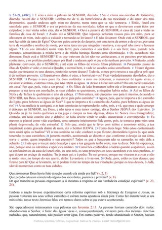 Jr 2:1-28, (ARC); 1 E veio a mim a palavra do SENHOR, dizendo: 2 Vai e clama aos ouvidos de Jerusalém,
dizendo: Assim diz o SENHOR: Lembro-me de ti, da beneficência da tua mocidade e do amor dos teus
desposórios, quando andavas após mim no deserto, numa terra que se não semeava. 3 Então, Israel era
santidade para o SENHOR e era as primícias da sua novidade; todos os que o devoravam eram tidos por
culpados; o mal vinha sobre eles, diz o SENHOR. 4 Ouvi a palavra do SENHOR, ó casa de Jacó e todas as
famílias da casa de Israel. 5 Assim diz o SENHOR: Que injustiça acharam vossos pais em mim, para se
afastarem de mim, indo após a vaidade e tornando-se levianos? 6 E não disseram: Onde está o SENHOR, que
nos fez subir da terra do Egito? Que nos guiou através do deserto, por uma terra de ermos e de covas, por uma
terra de sequidão e sombra de morte, por uma terra em que ninguém transitava, e na qual não morava homem
algum. 7 E eu vos introduzi numa terra fértil, para comerdes o seu fruto e o seu bem; mas, quando nela
entrastes, contaminastes a minha terra e da minha herança fizestes uma abominação. 8 Os sacerdotes não
disseram: Onde está o SENHOR? E os que tratavam da lei não me conheceram, e os pastores prevaricaram
contra mim, e os profetas profetizaram por Baal e andaram após o que é de nenhum proveito. 9 Portanto, ainda
pleitearei convosco, diz o SENHOR; e até com os filhos de vossos filhos pleitearei. 10 Porquanto, passai às
ilhas de Quitim e vede; e enviai a Quedar, e atentai bem, e vede se sucedeu coisa semelhante. 11 Houve alguma
nação que trocasse os seus deuses, posto não serem deuses? Todavia, o meu povo trocou a sua glória pelo que
é de nenhum proveito. 12 Espantai-vos disto, ó céus, e horrorizai-vos! Ficai verdadeiramente desolados, diz o
SENHOR. 13 Porque o meu povo fez duas maldades: a mim me deixaram, o manancial de águas vivas, e
cavaram cisternas, cisternas rotas, que não retêm as águas. 14 Acaso é Israel um servo? Ou um escravo nascido
em casa? Por que, pois, veio a ser presa? 15 Os filhos de leão bramaram sobre ele e levantaram a sua voz; e
puseram a sua terra em assolação; as suas cidades se queimaram, e ninguém habita nelas. 16 Até os filhos de
Nofa e de Tafnes te quebraram o alto da cabeça. 17 Porventura, não procuras isso para ti mesmo, deixando o
SENHOR, teu Deus, no tempo em que ele te guia pelo caminho? 18 Agora, pois, que te importa a ti o caminho
do Egito, para beberes as águas de Sior? E que te importa a ti o caminho da Assíria, para beberes as águas do
rio? 19 A tua malícia te castigará, e as tuas apostasias te repreenderão; sabe, pois, e vê, que mau e quão amargo
é deixares ao SENHOR, teu Deus, e não teres o meu temor contigo, diz o Senhor JEOVÁ dos Exércitos. 20
Quando eu já há muito quebrava o teu jugo e rompia as tuas algemas, dizias tu: Nunca mais transgredirei;
contudo, em todo outeiro alto e debaixo de toda árvore verde te andas encurvando e corrompendo. 21 Eu
mesmo te plantei como vide excelente, uma semente inteiramente fiel; como, pois, te tornaste para mim uma
planta degenerada, de vide estranha? 22 Pelo que, ainda que te laves com salitre e amontoes sabão, a tua
iniqüidade estará gravada diante de mim, diz o Senhor JEOVÁ. 23 Como dizes logo: Não estou contaminado
nem andei após os baalins? Vê o teu caminho no vale, conhece o que fizeste; dromedária ligeira és, que anda
torcendo os seus caminhos; 24 jumenta montês, acostumada ao deserto e que, conforme o desejo da sua alma,
sorve o vento; quem impediria o seu encontro? Todos os que a buscarem não se cansarão; no mês dela a
acharão. 25 Evita que o teu pé ande descalço e que a tua garganta tenha sede; mas tu dizes: Não há esperança;
não, porque amo os estranhos e após eles andarei. 26 Como fica confundido o ladrão quando o apanham, assim
se confundem os da casa de Israel; eles, os seus reis, os seus príncipes, os seus sacerdotes e os seus profetas, 27
que dizem ao pedaço de madeira: Tu és meu pai; e à pedra: Tu me geraste; porque me viraram as costas e não
o rosto; mas, no tempo do seu aperto, dirão: Levanta-te e livra-nos. 28 Onde, pois, estão os teus deuses, que
fizeste para ti? Que se levantem, se te podem livrar no tempo da tua tribulação; porque os teus deuses, ó Judá,
são tão numerosos como as tuas cidades.
Que promessas Deus havia feito à nação quando ela ainda era fiel? (v. 2, 3)
Que pecado estavam cometendo alguns dos sacerdotes, pastores e profetas? (v. 8)
De que maneira as pessoas enganavam a si mesmas a respeito de sua verdadeira condição espiritual? (v. 23,
24).
Embora a nação tivesse experimentado certa reforma espiritual sob a liderança de Ezequias e Josias, as
pessoas voltaram aos seus velhos caminhos e caíram numa apostasia ainda pior. Como fez durante todo o seu
ministério, nesse texto Jeremias falou em termos claros sobre o que estava acontecendo.
São especialmente interessantes suas palavras em Jeremias 2:13. As pessoas haviam cometido dois males:
abandonaram o Senhor, a fonte das águas vivas e, consequentemente, cavaram para elas mesmas cisternas
rachadas, que, naturalmente, não podiam reter água. Em outras palavras, tendo abandonado o Senhor, haviam
Pedidos, Dúvidas, Críticas, Sugestões:Pedidos, Dúvidas, Críticas, Sugestões: Gerson G. Ramos.Gerson G. Ramos. e-mail:e-mail: ramos@advir.comramos@advir.com
 