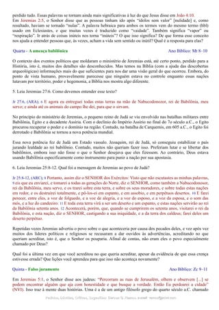 perdido tudo. Essas palavras se tornam ainda mais significativas à luz do que Jesus disse em João 4:10.
Em Jeremias 2:5, o Senhor disse que as pessoas tinham ido após “ídolos sem valor” [nulidade] e, como
resultado, haviam se tornado “nulas”. A palavra hebraica para ambos os termos vem do mesmo termo (hbl)
usado em Eclesiastes, e que muitas vezes é traduzido como “vaidade”. Também significa “vapor” ou
“respiração”. Ir atrás de coisas inúteis nos torna “inúteis”? O que isso significa? De que forma esse conceito
nos ajuda a entender pessoas que, às vezes, acham a vida sem sentido ou inútil? Qual é a resposta para elas?
Quarta - A ameaça babilônica Ano Bíblico: Mt 8–10
O contexto dos eventos políticos que moldaram o ministério de Jeremias está, até certo ponto, perdido para a
História, isto é, muitos dos detalhes são desconhecidos. Mas temos na Bíblia (com a ajuda das descobertas
arqueológicas) informações mais do que suficientes para nos dar uma visão geral do que ocorreu. Embora, do
ponto de vista humano, provavelmente parecesse que ninguém estava no controle enquanto essas nações
lutavam por território, poder e hegemonia, a Bíblia nos mostra algo diferente.
5. Leia Jeremias 27:6. Como devemos entender esse texto?
Jr 27:6, (ARA); 6 E agora eu entreguei todas estas terras na mão de Nabucodonozor, rei de Babilônia, meu
servo; e ainda até os animais do campo lhe dei, para que o sirvam.
No princípio do ministério de Jeremias, o pequeno reino de Judá se viu envolvido nas batalhas militares entre
Babilônia, Egito e a decadente Assíria. Com o declínio do Império Assírio no final do 7o século a.C., o Egito
procurou recuperar o poder e o domínio na região. Contudo, na batalha de Carquemis, em 605 a.C., o Egito foi
derrotado e Babilônia se tornou a nova potência mundial.
Essa nova potência fez de Judá um Estado vassalo. Jeoaquim, rei de Judá, só conseguiu estabilizar o país
jurando lealdade ao rei babilônio. Contudo, muitos não queriam fazer isso. Preferiam lutar e se libertar dos
babilônios, embora isso não fosse o que o Senhor desejava que eles fizessem. Ao contrário, Deus estava
usando Babilônia especificamente como instrumento para punir a nação por sua apostasia.
6. Leia Jeremias 25:8-12. Qual foi a mensagem de Jeremias ao povo de Judá?
Jr 25:8-12, (ARC); 8 Portanto, assim diz o SENHOR dos Exércitos: Visto que não escutastes as minhas palavras,
9 eis que eu enviarei, e tomarei a todas as gerações do Norte, diz o SENHOR, como também a Nabucodonosor,
rei da Babilônia, meu servo, e os trarei sobre esta terra, e sobre os seus moradores, e sobre todas estas nações
em redor, e os destruirei totalmente, e pô-los-ei em espanto, e em assobio, e em perpétuos desertos. 10 E farei
perecer, entre eles, a voz de folguedo, e a voz de alegria, e a voz do esposo, e a voz da esposa, e o som das
mós, e a luz do candeeiro. 11 E toda esta terra virá a ser um deserto e um espanto, e estas nações servirão ao rei
da Babilônia setenta anos. 12 Acontecerá, porém, que, quando se cumprirem os setenta anos, visitarei o rei da
Babilônia, e esta nação, diz o SENHOR, castigando a sua iniquidade, e a da terra dos caldeus; farei deles um
deserto perpétuo.
Repetidas vezes Jeremias advertiu o povo sobre o que aconteceria por causa dos pecados deles, e vez após vez
muitos dos líderes políticos e religiosos se recusaram a dar ouvidos às advertências, acreditando no que
queriam acreditar, isto é, que o Senhor os pouparia. Afinal de contas, não eram eles o povo especialmente
chamado por Deus?
Qual foi a última vez em que você acreditou no que queria acreditar, apesar da evidência de que essa crença
estivesse errada? Que lições você aprendeu para que isso não aconteça novamente?
Quinta - Falso juramento Ano Bíblico: Zc 9–11
Em Jeremias 5:1, o Senhor disse aos judeus: “Percorram as ruas de Jerusalém, olhem e observem [...] se
podem encontrar alguém que aja com honestidade e que busque a verdade. Então Eu perdoarei a cidade”
(NVI). Isso traz à mente duas histórias. Uma é a de um antigo filósofo grego do quarto século a.C. chamado
Pedidos, Dúvidas, Críticas, Sugestões:Pedidos, Dúvidas, Críticas, Sugestões: Gerson G. Ramos.Gerson G. Ramos. e-mail:e-mail: ramos@advir.comramos@advir.com
 