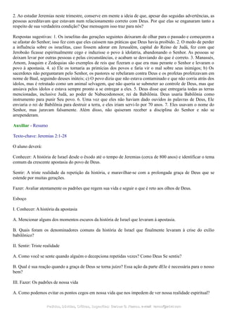 2. Ao estudar Jeremias neste trimestre, conserve em mente a ideia de que, apesar das seguidas advertências, as
pessoas acreditavam que estavam num relacionamento correto com Deus. Por que elas se enganaram tanto a
respeito de sua verdadeira condição? Que mensagem isso traz para nós?
Respostas sugestivas: 1. Os israelitas das gerações seguintes deixaram de olhar para o passado e começarem a
se afastar do Senhor; isso fez com que eles caíssem nas práticas que Deus havia proibido. 2. O medo de perder
a influência sobre os israelitas, caso fossem adorar em Jerusalém, capital do Reino de Judá, fez com que
Jeroboão ficasse espiritualmente cego e induzisse o povo à idolatria, abandonando o Senhor. As pessoas se
deixam levar por outras pessoas e pelas circunstâncias, e acabam se desviando do que é correto. 3. Manassés,
Amom, Joaquim e Zedequias são exemplos de reis que fizeram o que era mau perante o Senhor e levaram o
povo à apostasia. 4. a) Ele os tornaria as primícias dos povos e faria vir o mal sobre seus inimigos; b) Os
sacerdotes não perguntaram pelo Senhor, os pastores se rebelaram contra Deus e os profetas profetizavam em
nome de Baal, seguindo deuses inúteis; c) O povo dizia que não estava contaminado e que não corria atrás dos
ídolos, mas é retratado como um animal selvagem, que não queria se submeter ao controle de Deus, mas que
ansiava pelos ídolos e estava sempre pronto a se entregar a eles. 5. Deus disse que entregaria todas as terras
mencionadas, inclusive Judá, ao poder de Nabucodonosor, rei da Babilônia. Deus usaria Babilônia como
instrumento para punir Seu povo. 6. Uma vez que eles não haviam dado ouvidos às palavras de Deus, Ele
enviaria o rei de Babilônia para destruir a terra, e eles iriam servi-lo por 70 anos. 7. Eles usavam o nome do
Senhor, mas juravam falsamente. Além disso, não quiseram receber a disciplina do Senhor e não se
arrependeram.
Auxiliar - Resumo
Texto-chave: Jeremias 2:1-28
O aluno deverá:
Conhecer: A história de Israel desde o êxodo até o tempo de Jeremias (cerca de 800 anos) e identificar o tema
comum da crescente apostasia do povo de Deus.
Sentir: A triste realidade da repetição da história, e maravilhar-se com a prolongada graça de Deus que se
estende por muitas gerações.
Fazer: Avaliar atentamente os padrões que regem sua vida e seguir o que é reto aos olhos de Deus.
Esboço
I. Conhecer: A história da apostasia
A. Mencionar alguns dos momentos escuros da história de Israel que levaram à apostasia.
B. Quais foram os denominadores comuns da história de Israel que finalmente levaram à crise do exílio
babilônico?
II. Sentir: Triste realidade
A. Como você se sente quando alguém o decepciona repetidas vezes? Como Deus Se sentiu?
B. Qual é sua reação quando a graça de Deus se torna juízo? Essa ação da parte dEle é necessária para o nosso
bem?
III. Fazer: Os padrões de nossa vida
A. Como podemos evitar os pontos cegos em nossa vida que nos impedem de ver nossa realidade espiritual?
Pedidos, Dúvidas, Críticas, Sugestões:Pedidos, Dúvidas, Críticas, Sugestões: Gerson G. Ramos.Gerson G. Ramos. e-mail:e-mail: ramos@advir.comramos@advir.com
 
