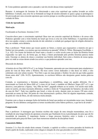 B. Como podemos aprender com o passado e sair do círculo dessas tristes repetições?
Resumo: A mensagem de Jeremias foi direcionada a uma crise espiritual que acabou levando ao exílio
babilônico. Contudo, essa crise foi se formando ao longo de séculos (durante os quais a graça se prolongou) e
foi provocada por uma crescente apostasia que ocorreu porque as escolhas pessoais foram colocadas acima da
vontade de Deus.
Ciclo do Aprendizado
Motivação
Focalizando as Escrituras: Jeremias 2:4-8
Conceito-chave para o crescimento espiritual: Deus tem um conceito espiritual da História e de nossa vida.
Podemos aprender com a triste história de Israel que levou à crise do exílio babilônico. A experiência deles
deve nos ajudar a tomar a correta decisão de não substituir a verdade por qualquer tipo de religião alternativa,
que, na verdade, seria idolatria.
Para o professor: “Nada temos que recear quanto ao futuro, a menos que esqueçamos a maneira em que o
Senhor nos tem guiado, e os ensinos que nos ministrou no passado” (Ellen G. White, Mensagens Escolhidas, v.
3, p. 162). Um exame da história de Israel entre o êxodo e o exílio revela como as lições da História foram
esquecidas vez após vez, de forma que, no final, o futuro proclamado pelo profeta Jeremias parecia muito
ruim. Encoraje os alunos da classe a examinar sua história individual, bem como a história de nossa igreja,
para ver onde as coisas deram errado (ou certo) e o que podemos aprender com isso.
Discussão de abertura
A história do rei Onri (885-874 a.C.), no Antigo Testamento, apresenta um caso interessante para estudarmos o
ponto de vista de Deus sobre a História. Há treze curtos versos dedicados à vida desse rei infiel, e eles
culminam com este solene resumo: “Fez Onri o que era mau perante o Senhor; fez pior do que todos quantos
foram antes dele” (1Rs 16:25). Aparentemente, os escritores bíblicos não desejaram gastar muitas palavras
com ele.
Contudo, se examinarmos a literatura arqueológica e extrabíblica, surge um quadro diferente. Ele é
mencionado na Estela de Mesa (840 a.C.) como rei de Israel, e também no Obelisco Negro (827 a.C.), que
descreve, com palavras e figuras, “Jeú, filho de Onri”, pagando tributos ao rei assírio. Um século mais tarde,
outro rei assírio, em duas inscrições diferentes, recebeu o título de “Conquistador de Samaria e de toda a terra
da casa de Onri”. Tudo isso significa que Israel, o reino do norte, durante mais ou menos 150 anos esteve
associado ao nome de Onri. Do ponto de vista internacional e político, Onri foi alguém importante; contudo,
do ponto de vista de Deus, ele não mereceu muita atenção.
Examine com a classe as amargas lições da história de Israel que podem ser encontradas nesse caso, fazendo a
pergunta: Se reis idólatras conseguiram se tornar reconhecidos como líderes políticos, o que havia de errado?
Compreensão
Para o professor: A mensagem que Jeremias recebeu não surgiu de uma situação momentânea, mas foi o
resultado de uma longa história de apostasia crescente que finalmente levou à proclamação de juízo que ele foi
incumbido de transmitir. É importante ilustrar o longo processo histórico entre o êxodo e o exílio,
caracterizado pela graça de Deus e por Suas numerosas tentativas de disciplinar Israel.
Comentário Bíblico
Jeremias 2 é o foco do estudo desta semana. Contudo, o capítulo se refere a eventos passados da história de
Israel a partir do êxodo, explicando como chegou à situação de crise que precedeu o exílio babilônico.
Pedidos, Dúvidas, Críticas, Sugestões:Pedidos, Dúvidas, Críticas, Sugestões: Gerson G. Ramos.Gerson G. Ramos. e-mail:e-mail: ramos@advir.comramos@advir.com
 