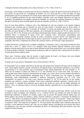 I. Religião alternativa (Recapitule com a classe Jeremias 2:1-19 e 1 Reis 12:26-31.)
Uma longa e triste história se encontra por trás da crise iminente a respeito da qual Jeremias devia profetizar. A
fase inicial, em que Israel era “consagrado ao Senhor” (Jr 2:3), assim que Ele os tirou do Egito, foi logo
perdida depois que Ele os introduziu em Canaã, já que, depois dessa época “os profetas profetizaram por Baal”
(v. 8). O verdadeiro problema foi que Israel escolheu, repetidas vezes, uma religião alternativa em lugar da
verdadeira. Exemplificam esse padrão o pecado de Jeroboão, ao construir um santuário alternativo em Betel e
Dã, após a divisão do reino ocorrida depois da morte de Salomão, em 930 a.C. (1Rs 12:26-31).
Essa foi uma tática política e religiosa com o fim deliberado de criar um santuário e um sistema religioso
alternativo que evitariam que os israelitas do reino do norte fossem a Jerusalém para as festas anuais. É
interessante notar que a expressão “os pecados de Jeroboão” se tornou um padrão para descrever a apostasia
das tribos do norte durante os 200 anos seguintes, até a destruição de Samaria em 722 a.C. pelos exércitos
assírios (ver 2Rs 17:22). Jeremias usou uma figura interessante para ilustrar o duplo pecado de Israel (Jr 2:13):
substituir Deus, “o manancial de águas vivas”, por “cisternas rotas”. Escavações arqueológicas têm
frequentemente encontrado cisternas cavadas na rocha e recobertas, na parte interior, com argamassa. Elas
eram geralmente usadas para recolher água da chuva e preservá-la. Contudo, a água, muitas vezes, se tornava
estagnada; além disso, a argamassa do interior das cisternas rachava, de forma que a água desaparecia.
A figura demonstra o contraste entre a religião verdadeira e a alternativa, entre a vida proporcionada por Deus
(como diz o verso 13, “águas vivas”) e as imitações feitas pelo homem. Quando tentamos cavar nossas
próprias cisternas para preservar um tipo de água diferente da que Deus proporciona, esse é um esforço fadado
ao fracasso desde o princípio. Teologicamente, poderíamos falar do contraste entre a justiça pela fé em Deus e
a justiça pelas nossas próprias obras.
Pense nisto: Corremos perigo hoje de cometer o duplo pecado de Israel e de brincar com uma religião
alternativa, em vez de acolhermos a religião viva e verdadeira?
II. Quais são os seus deuses? (Recapitule com a classe Jeremias 2:20-28.)
O interessante é que a religião alternativa é do tipo que não proporciona nenhuma salvação real em tempos de
crise. Várias figuras ilustram o ponto, referindo-se, de alguma forma, à prostituição espiritual (o verso 20 diz:
“te prostituías”). A “vide excelente” que se transformou numa “planta degenerada, de vide estranha” (v. 21,
ARC) nos faz lembrar o Cântico da Vinha (Is 5:1-7), mas Jeremias leva as coisas mais além. Em Isaías, a
vinha produz maus frutos (injustiça, derramamento de sangue, etc.); aqui o fruto se torna estranho (do hebraico
nokriyah), um termo frequentemente empregado para se referir a prostitutas que, nos tempos do Antigo
Testamento, eram habitualmente associadas a mulheres estrangeiras (comparar com Pv 2:16). Uma
“dromedária” ou camela (v. 23) solta e uma “jumenta selvagem” (v. 24, 25) no ardor do cio são, ambas,
metáforas que indicam a mesma realidade: Israel estava cometendo adultério espiritual, correndo atrás de
outros deuses. A vergonha dessa apostasia que já durava um século era como a de um ladrão apanhado em
delito (v. 26), e se estendia a todos os níveis da sociedade israelita, especialmente aos seus líderes seculares e
espirituais.
A vergonha era uma emoção forte no antigo Oriente Próximo, tão intensa quanto hoje. Muitas vezes ela está
associada à nudez (comparar com Miqueias 1:11 e 1 Samuel 20:30), que também faz parte da figura da
prostituição espiritual. A idolatria, na verdade, expõe o que as pessoas são quando adoram objetos que, em
última análise, não passam de madeira e pedra. Jeremias enfatizou o absurdo e a insensatez da idolatria no
verso 27: “Que dizem a um pedaço de madeira: Tu és meu pai; e à pedra: Tu me geraste”. Todas essas figuras
culminam na pergunta retórica de Deus: “Onde, pois, estão os teus deuses, que para ti mesmo fizeste?” (v. 28).
A resposta é clara: “No tempo da tua angústia” (v. 28) esses deuses não podem trazer nenhuma esperança de
salvação. A crise babilônica exterior, que viria, era, na verdade, apenas o resultado da crise interior que estava
em andamento, crise essa que consistiu na alienação de Deus e na substituição dEle pela idolatria e por uma
religião de feitura humana.
Pedidos, Dúvidas, Críticas, Sugestões:Pedidos, Dúvidas, Críticas, Sugestões: Gerson G. Ramos.Gerson G. Ramos. e-mail:e-mail: ramos@advir.comramos@advir.com
 