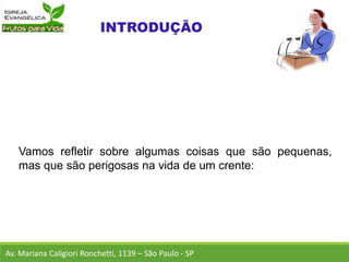 Vamos refletir sobre algumas coisas que são pequenas,
mas que são perigosas na vida de um crente:
Av. Mariana Caligiori Ronchetti, 1139 – São Paulo - SP
 