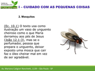 Av. Mariana Caligiori Ronchetti, 1139 – São Paulo - SP
2. Mosquitos
(Ec. 10.1) O texto usa como
ilustração um vaso de unguento
cheiroso como o que Maria
derramou aos pés de Jesus
(João 12.1-3), mas se o
perfumador, pessoa que
prepara o unguento, deixar
exposto uma mosca que cair
faz o óleo cheirar mal em vez
de ser agradável.
 