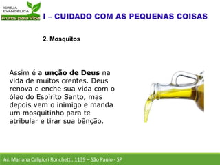 Av. Mariana Caligiori Ronchetti, 1139 – São Paulo - SP
2. Mosquitos
Assim é a unção de Deus na
vida de muitos crentes. Deus
renova e enche sua vida com o
óleo do Espírito Santo, mas
depois vem o inimigo e manda
um mosquitinho para te
atribular e tirar sua bênção.
 