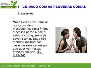 Av. Mariana Caligiori Ronchetti, 1139 – São Paulo - SP
2. Mosquitos
Muitas vezes nas famílias
por causa de um
mosquitinho, coisa ínfima,
a pessoa perde a paz e
estoura com quem mais
deveria amar. Deus não
mandou moscas nas
casas de seus servos por
que quer ver nossas
famílias em paz. (Êx.
8.22-24)
 
