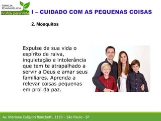 Av. Mariana Caligiori Ronchetti, 1139 – São Paulo - SP
2. Mosquitos
Expulse de sua vida o
espírito de raiva,
inquietação e intolerância
que tem te atrapalhado a
servir a Deus e amar seus
familiares. Aprenda a
relevar coisas pequenas
em prol da paz.
 