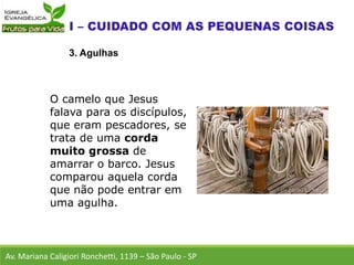 Av. Mariana Caligiori Ronchetti, 1139 – São Paulo - SP
3. Agulhas
O camelo que Jesus
falava para os discípulos,
que eram pescadores, se
trata de uma corda
muito grossa de
amarrar o barco. Jesus
comparou aquela corda
que não pode entrar em
uma agulha.
 