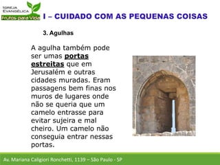 Av. Mariana Caligiori Ronchetti, 1139 – São Paulo - SP
3. Agulhas
A agulha também pode
ser umas portas
estreitas que em
Jerusalém e outras
cidades muradas. Eram
passagens bem finas nos
muros de lugares onde
não se queria que um
camelo entrasse para
evitar sujeira e mal
cheiro. Um camelo não
conseguia entrar nessas
portas.
 