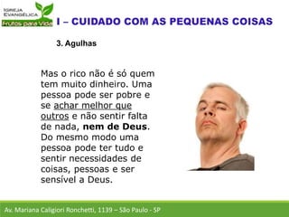 Av. Mariana Caligiori Ronchetti, 1139 – São Paulo - SP
3. Agulhas
Mas o rico não é só quem
tem muito dinheiro. Uma
pessoa pode ser pobre e
se achar melhor que
outros e não sentir falta
de nada, nem de Deus.
Do mesmo modo uma
pessoa pode ter tudo e
sentir necessidades de
coisas, pessoas e ser
sensível a Deus.
 