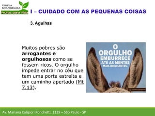 Av. Mariana Caligiori Ronchetti, 1139 – São Paulo - SP
3. Agulhas
Muitos pobres são
arrogantes e
orgulhosos como se
fossem ricos. O orgulho
impede entrar no céu que
tem uma porta estreita e
um caminho apertado (Mt
7.13).
 