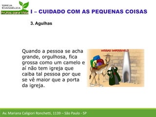 Av. Mariana Caligiori Ronchetti, 1139 – São Paulo - SP
3. Agulhas
Quando a pessoa se acha
grande, orgulhosa, fica
grossa como um camelo e
aí não tem igreja que
caiba tal pessoa por que
se vê maior que a porta
da igreja.
 