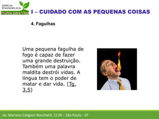 Av. Mariana Caligiori Ronchetti, 1139 – São Paulo - SP
4. Fagulhas
Uma pequena fagulha de
fogo é capaz de fazer
uma grande destruição.
Também uma palavra
maldita destrói vidas. A
língua tem o poder de
matar e dar vida. (Tg.
3.5)
 