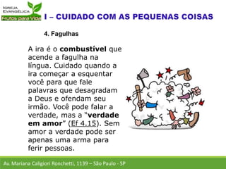 Av. Mariana Caligiori Ronchetti, 1139 – São Paulo - SP
4. Fagulhas
A ira é o combustível que
acende a fagulha na
língua. Cuidado quando a
ira começar a esquentar
você para que fale
palavras que desagradam
a Deus e ofendam seu
irmão. Você pode falar a
verdade, mas a “verdade
em amor” (Ef 4.15). Sem
amor a verdade pode ser
apenas uma arma para
ferir pessoas.
 