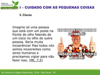 Av. Mariana Caligiori Ronchetti, 1139 – São Paulo - SP
5. Ciscos
Imagine só uma pessoa
que está com um poste na
frente do olho falando de
um cisco no olho de outra
pessoa. Seria muita
incoerência! Mas todos nós
somos incoerentes como
seres humanos e
precisamos vigiar para não
fazer isso. (Mt. 7.5)
 