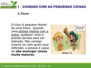 Av. Mariana Caligiori Ronchetti, 1139 – São Paulo - SP
5. Ciscos
O cisco é pequeno diante
de uma trave. Quando
uma pessoa implica com a
outra, qualquer coisa é
grande demais para ser
tolerada. Mas consigo
mesmo ou com quem quer
defender, a pessoa é capaz
de não enxergar coisas
muito maiores.
 