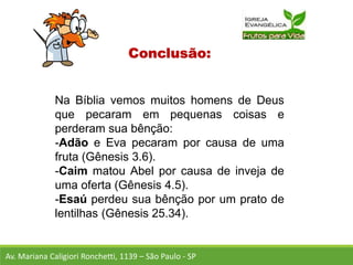 Conclusão:
Na Bíblia vemos muitos homens de Deus
que pecaram em pequenas coisas e
perderam sua bênção:
-Adão e Eva pecaram por causa de uma
fruta (Gênesis 3.6).
-Caim matou Abel por causa de inveja de
uma oferta (Gênesis 4.5).
-Esaú perdeu sua bênção por um prato de
lentilhas (Gênesis 25.34).
Av. Mariana Caligiori Ronchetti, 1139 – São Paulo - SP
 