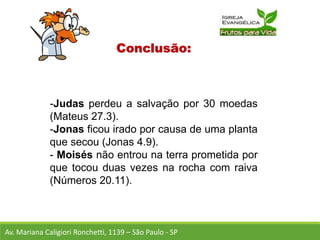 Conclusão:
-Judas perdeu a salvação por 30 moedas
(Mateus 27.3).
-Jonas ficou irado por causa de uma planta
que secou (Jonas 4.9).
- Moisés não entrou na terra prometida por
que tocou duas vezes na rocha com raiva
(Números 20.11).
Av. Mariana Caligiori Ronchetti, 1139 – São Paulo - SP
 