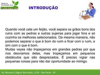 Quando você cata um feijão, você separa os grãos bons dos
ruins com as pedras e outras sujeiras para jogar fora e só
cozinha os melhores selecionados. Da mesma maneira, não
podemos separar o que é bom do ruim e ficar com o ruim, e
sim com o que é bom.
Muitas vezes não tropeçamos em grandes pedras por que
nos desviamos delas, mas tropeçamos em pequenos
obstáculos que são desprezados. É preciso vigiar nas
pequenas coisas para não dar oportunidade ao inimigo.
Av. Mariana Caligiori Ronchetti, 1139 – São Paulo - SP
 
