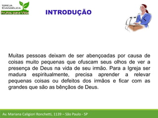 Muitas pessoas deixam de ser abençoadas por causa de
coisas muito pequenas que ofuscam seus olhos de ver a
presença de Deus na vida de seu irmão. Para a Igreja ser
madura espiritualmente, precisa aprender a relevar
pequenas coisas ou defeitos dos irmãos e ficar com as
grandes que são as bênçãos de Deus.
Av. Mariana Caligiori Ronchetti, 1139 – São Paulo - SP
 