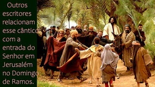 Outros
escritores
relacionam
esse cântico
com a
entrada do
Senhor em
Jerusalém
no Domingo
de Ramos.
 