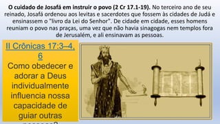 O cuidado de Josafá em instruir o povo (2 Cr 17.1-19). No terceiro ano de seu
reinado, Josafá ordenou aos levitas e sacerdotes que fossem às cidades de Judá e
ensinassem o "livro da Lei do Senhor". De cidade em cidade, esses homens
reuniam o povo nas praças, uma vez que não havia sinagogas nem templos fora
de Jerusalém, e ali ensinavam as pessoas.
II Crônicas 17:3–4,
6
Como obedecer e
adorar a Deus
individualmente
influencia nossa
capacidade de
guiar outras
 
