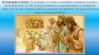 A instrução e temor. Os príncipes, os levitas e sacerdotes ensinavam ao povo a
Lei de Deus (2 Cr 17.7,8). O ensino promoveu um grande temor no coração de
todos (2 Cr 17.10). O temor a Deus é o princípio da sabedoria. Um povo que teme
a Deus se tornará próspero.
 