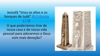 Jeosafá “tirou os altos e os
bosques de Judá”. (II Crônicas
17:6)
O que poderíamos tirar de
nossa casa e de nossa vida
pessoal para adorarmos a Deus
com mais devoção?
 