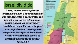 2
Israel dividido
“ Mas, se você ou seus filhos se
afastarem de mim e não obedecerem
aos mandamentos e aos decretos que
lhes dei, e prestarem culto a outros
deuses e adorá-los, desarraigarei
Israel da terra que lhes dei e lançarei
para longe da minha presença este
templo que consagrei ao meu nome.
Israel se tornará então objeto de
zombaria entre todos os povos.”
I REIS 4:4-7
 