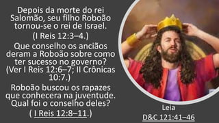 Depois da morte do rei
Salomão, seu filho Roboão
tornou-se o rei de Israel.
(I Reis 12:3–4.)
Que conselho os anciãos
deram a Roboão sobre como
ter sucesso no governo?
(Ver I Reis 12:6–7; II Crônicas
10:7.)
Roboão buscou os rapazes
que conhecera na juventude.
Qual foi o conselho deles?
( I Reis 12:8–11.)
Leia
D&C 121:41–46
 