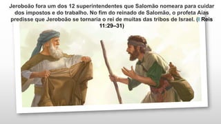 Jeroboão fora um dos 12 superintendentes que Salomão nomeara para cuidar
dos impostos e do trabalho. No fim do reinado de Salomão, o profeta Aías
predisse que Jeroboão se tornaria o rei de muitas das tribos de Israel. (I Reis
11:29–31)
 