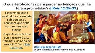 Ele permitiu que o
medo de ser derrotado
sobrepujasse a
confiança que tinha
nas promessas do
Senhor.
O que Aías profetizou
com respeito à casa
(família) e ao reino de
Jeroboão? (Ver I Reis
14:14–16.
O que Jeroboão fez para perder as bênçãos que lhe
foram prometidas? (I Reis 12:25–33.)
(Deuteronômio 4:25–28)
A que calamidade eles estavam-se expondo?
 