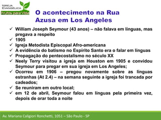 William Joseph Seymour (43 anos) – não falava em línguas, mas
pregava a respeito
 1905
 Igreja Metodista Episcopal Afro-americana
 A evidência do batismo no Espírito Santo era o falar em línguas
 Propagação do pentecostalismo no século XX
 Neely Terry visitou a igreja em Houston em 1905 e convidou
Seymour para pregar em sua igreja em Los Angeles;
 Ocorreu em 1906 – pregou novamente sobre as línguas
estranhas (At 2.4) – na semana seguinte a igreja foi trancada por
cadeados;
 Se reuniram em outro local;
 em 12 de abril, Seymour falou em línguas pela primeira vez,
depois de orar toda a noite
Av. Mariana Caligiori Ronchetti, 1051 – São Paulo - SP
 