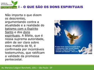 Não importa o que dizem
os descrentes,
argumentando contra a
atualidade e a realidade do
batismo com o Espírito
Santo e dos dons
espirituais. A Bíblia, que é
nossa suprema autoridade,
além de ser clara sobre
essa matéria de fé, é
confirmada por incontáveis
testemunhos, que ratificam
a validade da promessa
pentecostal.
Av. Mariana Caligiori Ronchetti, 1051 – São Paulo - SP
 