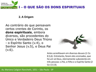 Ao contrário do que pensavam
certos crentes de Corinto, os
dons espirituais, embora
diversos, são procedentes do
Único e Verdadeiro Deus Triúno
- o Espírito Santo (v.4), o
Senhor Jesus (v.5), e Deus Pai
(v.6).
Av. Mariana Caligiori Ronchetti, 1051 – São Paulo - SP
2. A Origem
Antes acreditavam em diversos deuses (1 Co
8.5,6). Entretanto, foram eles ensinados, que
há um só Deus, eternamente subsistente em
três pessoas: o Pai, o Filho e o Espírito Santo (2
Co 13.13).
 