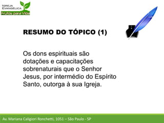 RESUMO DO TÓPICO (1)
Os dons espirituais são
dotações e capacitações
sobrenaturais que o Senhor
Jesus, por intermédio do Espírito
Santo, outorga à sua Igreja.
Av. Mariana Caligiori Ronchetti, 1051 – São Paulo - SP
 