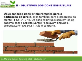 Deus concede dons primeiramente para a
edificação da igreja, mas também para o progresso do
crente (1 Co 14.1-4). Os dons espirituais seguem-se ao
batismo com o Espírito Santo: "e falavam línguas e
profetizavam" (At 19.6). Não o contrário.
Av. Mariana Caligiori Ronchetti, 1051 – São Paulo - SP
 