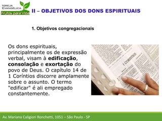 Os dons espirituais,
principalmente os de expressão
verbal, visam à edificação,
consolação e exortação do
povo de Deus. O capítulo 14 de
1 Coríntios discorre amplamente
sobre o assunto. O termo
"edificar" é ali empregado
constantemente.
Av. Mariana Caligiori Ronchetti, 1051 – São Paulo - SP
1. Objetivos congregacionais
 