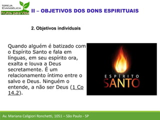 Quando alguém é batizado com
o Espírito Santo e fala em
línguas, em seu espírito ora,
exalta e louva a Deus
secretamente. É um
relacionamento íntimo entre o
salvo e Deus. Ninguém o
entende, a não ser Deus (1 Co
14.2).
Av. Mariana Caligiori Ronchetti, 1051 – São Paulo - SP
2. Objetivos individuais
 
