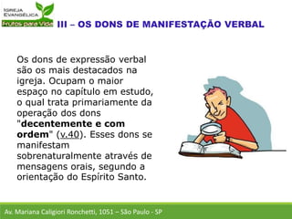 Os dons de expressão verbal
são os mais destacados na
igreja. Ocupam o maior
espaço no capítulo em estudo,
o qual trata primariamente da
operação dos dons
"decentemente e com
ordem" (v.40). Esses dons se
manifestam
sobrenaturalmente através de
mensagens orais, segundo a
orientação do Espírito Santo.
Av. Mariana Caligiori Ronchetti, 1051 – São Paulo - SP
 