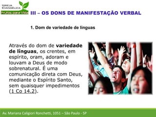 Através do dom de variedade
de línguas, os crentes, em
espírito, oram, adoram e
louvam a Deus de modo
sobrenatural. É uma
comunicação direta com Deus,
mediante o Espírito Santo,
sem quaisquer impedimentos
(1 Co 14.2).
Av. Mariana Caligiori Ronchetti, 1051 – São Paulo - SP
1. Dom de variedade de línguas
 
