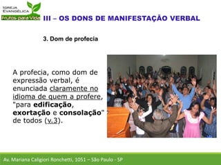 A profecia, como dom de
expressão verbal, é
enunciada claramente no
idioma de quem a profere,
"para edificação,
exortação e consolação"
de todos (v.3).
Av. Mariana Caligiori Ronchetti, 1051 – São Paulo - SP
3. Dom de profecia
 