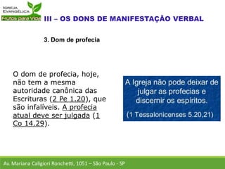 O dom de profecia, hoje,
não tem a mesma
autoridade canônica das
Escrituras (2 Pe 1.20), que
são infalíveis. A profecia
atual deve ser julgada (1
Co 14.29).
Av. Mariana Caligiori Ronchetti, 1051 – São Paulo - SP
3. Dom de profecia
 