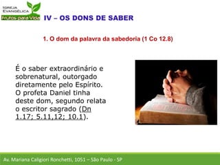 É o saber extraordinário e
sobrenatural, outorgado
diretamente pelo Espírito.
O profeta Daniel tinha
deste dom, segundo relata
o escritor sagrado (Dn
1.17; 5.11,12; 10.1).
Av. Mariana Caligiori Ronchetti, 1051 – São Paulo - SP
1. O dom da palavra da sabedoria (1 Co 12.8)
 